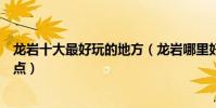 龍巖十大最好玩的地方(龍巖哪里好玩龍巖有什么好玩的景點)