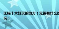 無錫十大好玩的地方(無錫有什么好玩的景點無錫哪里最好玩)