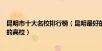 昆明市十大名校排行榜(昆明最好的十所大學昆明市最出名的高校)