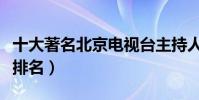 十大著名北京電視臺主持人(北京衛視主持人排名)