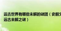 遠古世界有哪些未解的謎團(史前文明的十大未解之謎世界遠古未解之謎)