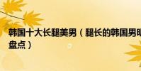 韓國十大長腿美男(腿長的韓國男明星有哪些韓國長腿帥哥盤點)