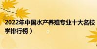 2022年中國水產養殖專業十大名校(全國水產養殖學專業大學排行榜)