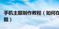 手機主題制作教程(如何在線制作安卓手機主題)
