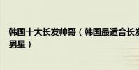 韓國十大長發帥哥(韓國最適合長發的男明星留長發的韓國男星)