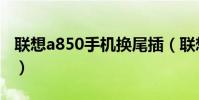 聯想a850手機換尾插(聯想a850手機怎么樣)
