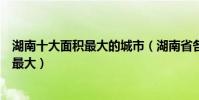 湖南十大面積最大的城市(湖南省各市面積排名懷化市面積最大)