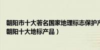 朝陽市十大著名國家地理標志保護產品(朝陽地理標志產品朝陽十大地標產品)
