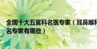 全國十大五官科名醫專家(耳鼻喉科名醫盤點國內耳鼻喉知名專家有哪些)