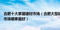 合肥十大家居建材市場(合肥大型建材市場有幾個合肥家具市場哪家最好)