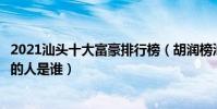 2021汕頭十大富豪排行榜(胡潤榜汕頭首富排名汕頭最有錢的人是誰)