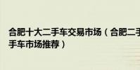合肥十大二手車交易市場(合肥二手車市場在哪合肥精品二手車市場推薦)