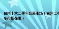 臺州十大二手車交易市場(臺州二手車市場哪里大臺州二手車市場在哪)