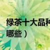 綠茶十大品種（綠茶有哪些品種綠茶的種類有哪些）