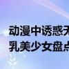 動漫中誘惑無限的十大巨乳少女（動漫十大巨乳美少女盤點）