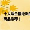 十大適合擺地攤的小商品（擺攤賣什么成本低又賺錢擺地攤商品推薦）