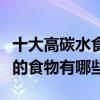 十大高碳水食物（碳水化合物食物排名碳水高的食物有哪些）