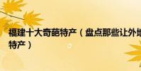 福建十大奇葩特產(盤點那些讓外地人聞風喪膽的福建奇葩特產)