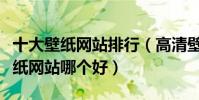 十大壁紙網站排行(高清壁紙網站推薦電腦壁紙網站哪個好)