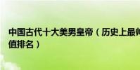 中國古代十大美男皇帝(歷史上最帥的皇帝是誰古代皇帝顏值排名)