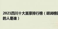 2021四川十大富豪排行榜(胡潤榜四川首富最新排行最有錢的人是誰)