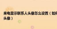 來電顯示聯系人頭像怎么設置(如何設置手機聯系人的來電頭像)