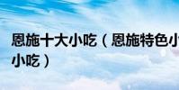 恩施十大小吃(恩施特色小吃排行恩施有什么小吃)