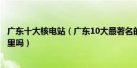 廣東十大核電站(廣東10大最著名的核電站你知道他們在哪里嗎)