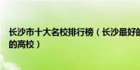 長沙市十大名校排行榜(長沙最好的十所大學長沙市最出名的高校)
