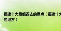 福建十大最值得去的景點(福建十大必去景點福建最值得去的地方)
