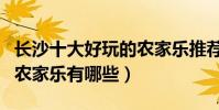 長沙十大好玩的農家樂推薦(長沙最值得去的農家樂有哪些)