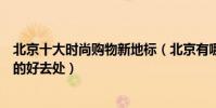 北京十大時尚購物新地標(北京有哪些購物街北京逛街購物的好去處)
