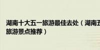 湖南十大五一旅游最佳去處(湖南五一去哪里玩合適勞動節旅游景點推薦)