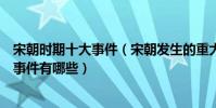 宋朝時期十大事件(宋朝發生的重大事件盤點宋朝重要歷史事件有哪些)