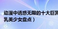 動漫中誘惑無限的十大巨乳少女(動漫十大巨乳美少女盤點)