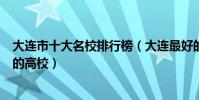 大連市十大名校排行榜(大連最好的十所大學大連市最出名的高校)