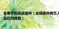 金泰亨和肖戰誰帥(全球最帥男藝人TOP10:金泰亨上榜肖戰位列榜首)