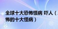 全球十大恐怖怪病 嚇人(歷數全世界神奇恐怖的十大怪病)