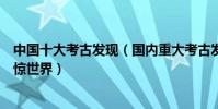 中國十大考古發現(國內重大考古發現盤點它們的發現曾震驚世界)