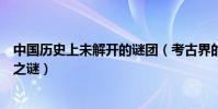 中國歷史上未解開的謎團(考古界的未解之謎古代十大未解之謎)