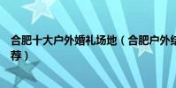 合肥十大戶外婚禮場地(合肥戶外結婚場地合肥草坪婚禮推薦)