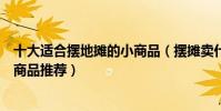 十大適合擺地攤的小商品(擺攤賣什么成本低又賺錢擺地攤商品推薦)