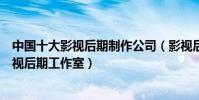 中國十大影視后期制作公司(影視后期公司排行國內知名影視后期工作室)