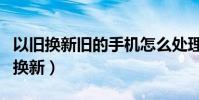 以舊換新舊的手機怎么處理(舊手機如何以舊換新)