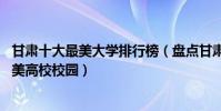甘肅十大最美大學排行榜(盤點甘肅最美的10所大學甘肅最美高校校園)