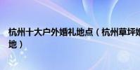 杭州十大戶外婚禮地點(杭州草坪婚禮場地杭州室外婚禮場地)