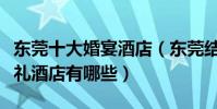 東莞十大婚宴酒店(東莞結婚酒店排名東莞婚禮酒店有哪些)