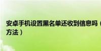 安卓手機設置黑名單還收到信息嗎(安卓手機設置黑名單的方法)