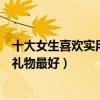 十大女生喜歡實用的禮物（送女朋友禮物排行榜送女友什么禮物最好）
