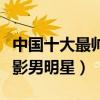 中國十大最帥電影男明星（國內十大最好看電影男明星）